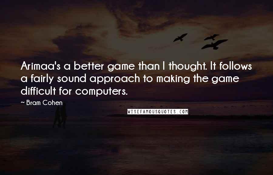 Bram Cohen Quotes: Arimaa's a better game than I thought. It follows a fairly sound approach to making the game difficult for computers.