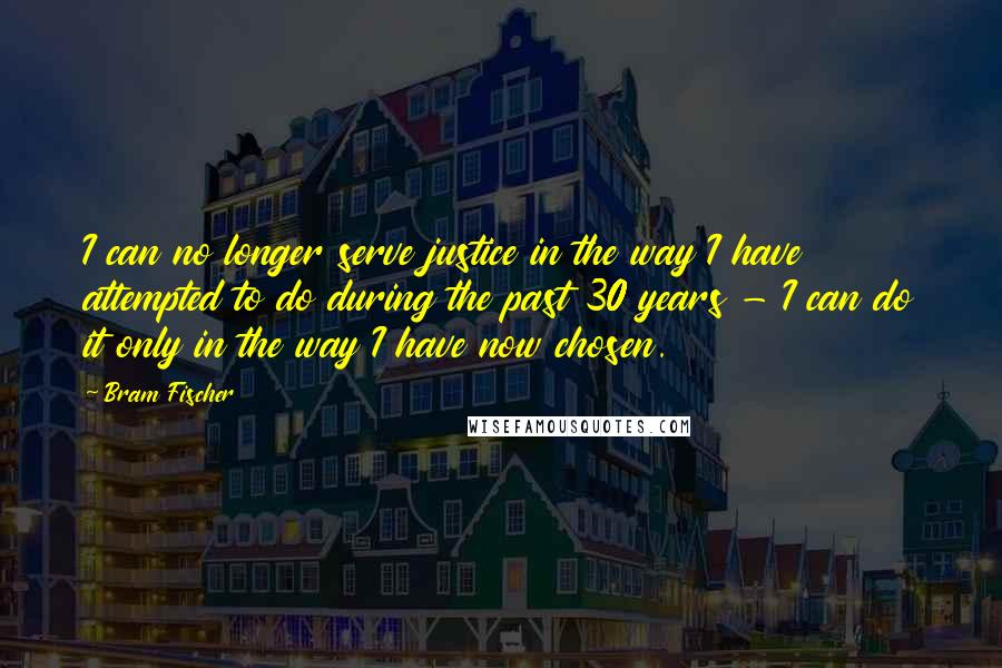Bram Fischer Quotes: I can no longer serve justice in the way I have attempted to do during the past 30 years - I can do it only in the way I have now chosen.