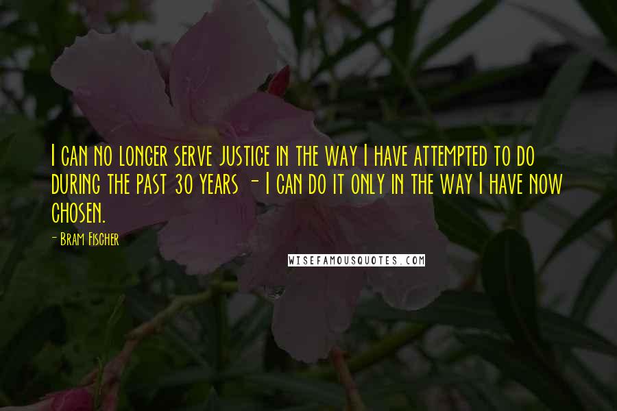 Bram Fischer Quotes: I can no longer serve justice in the way I have attempted to do during the past 30 years - I can do it only in the way I have now chosen.