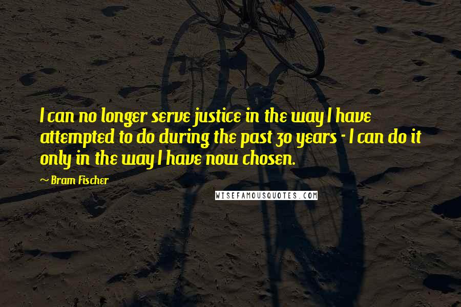 Bram Fischer Quotes: I can no longer serve justice in the way I have attempted to do during the past 30 years - I can do it only in the way I have now chosen.