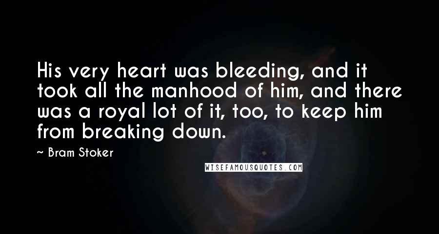 Bram Stoker Quotes: His very heart was bleeding, and it took all the manhood of him, and there was a royal lot of it, too, to keep him from breaking down.