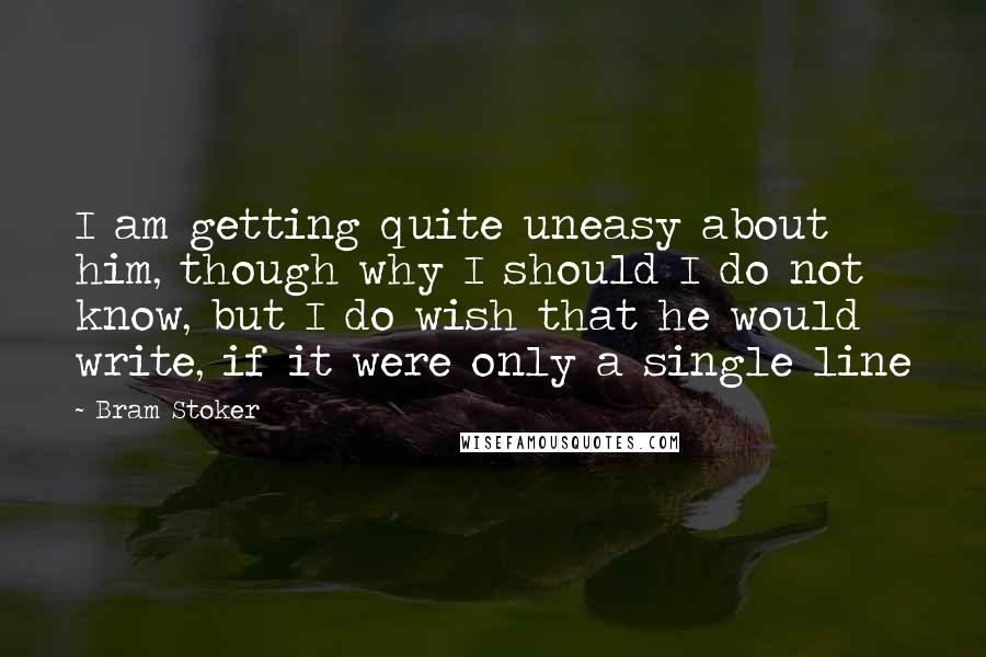 Bram Stoker Quotes: I am getting quite uneasy about him, though why I should I do not know, but I do wish that he would write, if it were only a single line