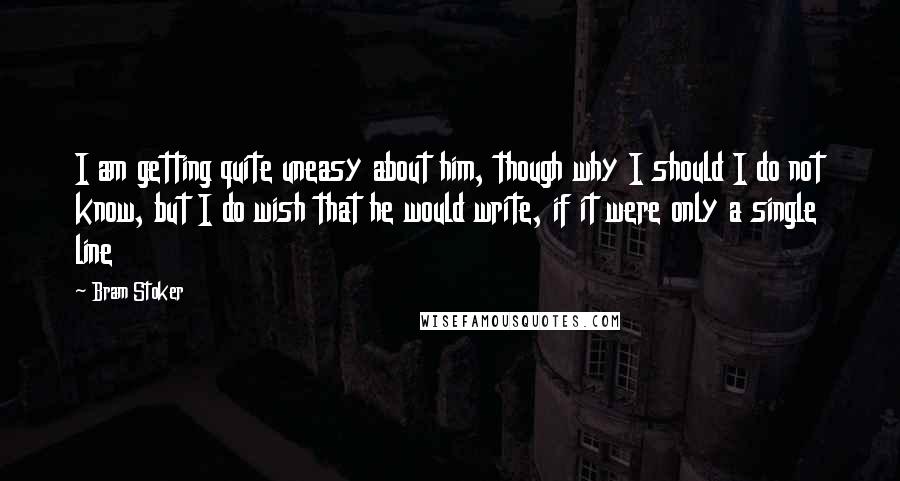 Bram Stoker Quotes: I am getting quite uneasy about him, though why I should I do not know, but I do wish that he would write, if it were only a single line