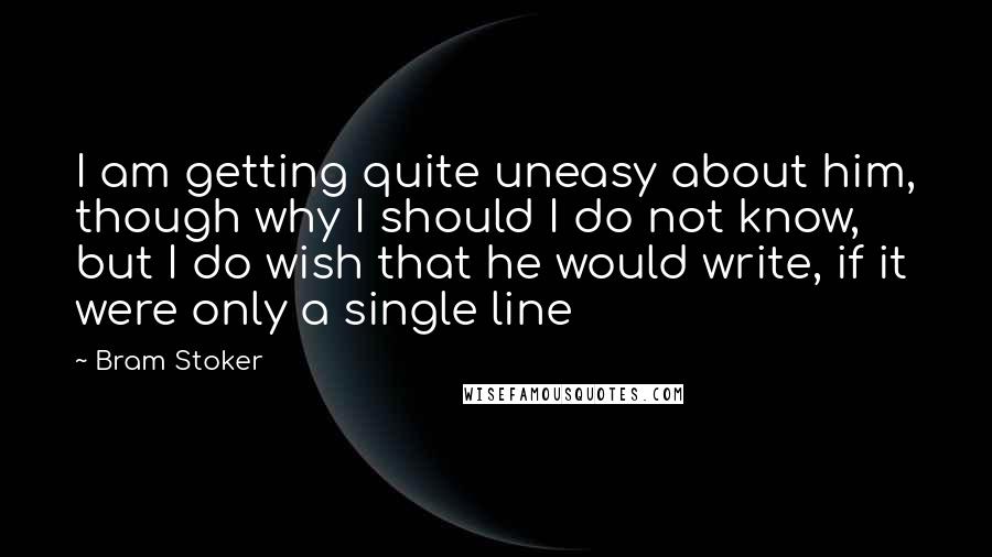 Bram Stoker Quotes: I am getting quite uneasy about him, though why I should I do not know, but I do wish that he would write, if it were only a single line