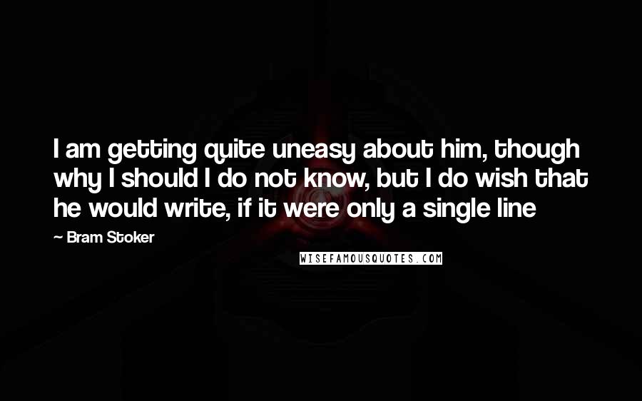 Bram Stoker Quotes: I am getting quite uneasy about him, though why I should I do not know, but I do wish that he would write, if it were only a single line