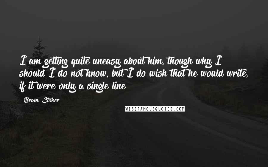 Bram Stoker Quotes: I am getting quite uneasy about him, though why I should I do not know, but I do wish that he would write, if it were only a single line