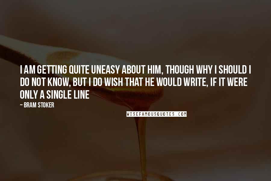 Bram Stoker Quotes: I am getting quite uneasy about him, though why I should I do not know, but I do wish that he would write, if it were only a single line