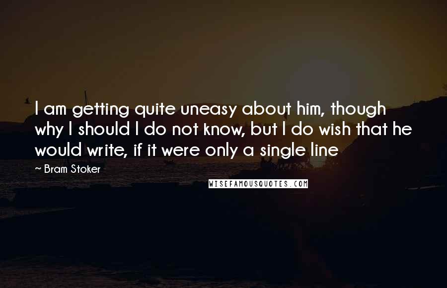 Bram Stoker Quotes: I am getting quite uneasy about him, though why I should I do not know, but I do wish that he would write, if it were only a single line