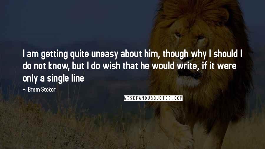 Bram Stoker Quotes: I am getting quite uneasy about him, though why I should I do not know, but I do wish that he would write, if it were only a single line