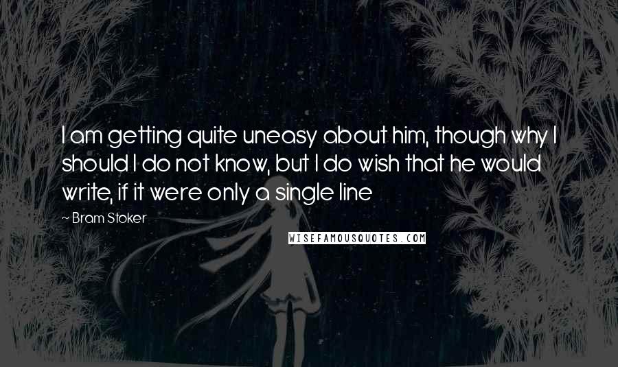 Bram Stoker Quotes: I am getting quite uneasy about him, though why I should I do not know, but I do wish that he would write, if it were only a single line