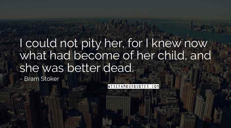 Bram Stoker Quotes: I could not pity her, for I knew now what had become of her child, and she was better dead.