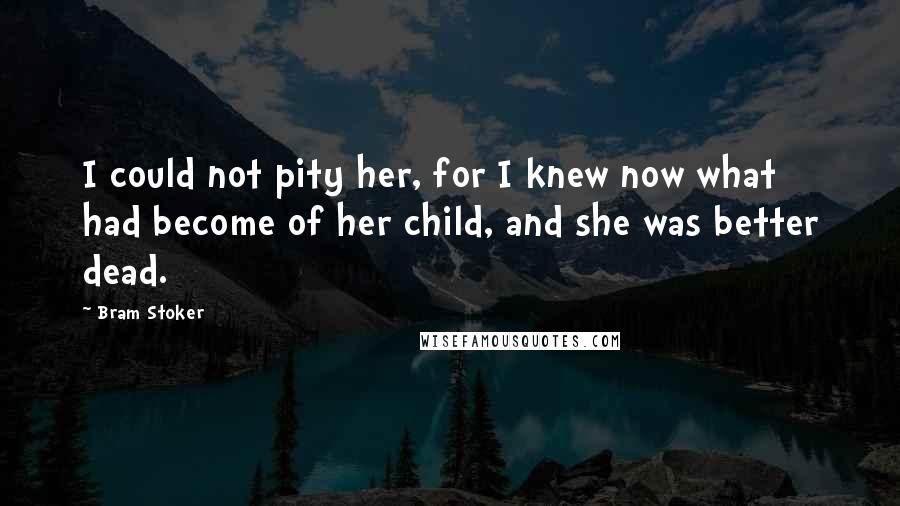 Bram Stoker Quotes: I could not pity her, for I knew now what had become of her child, and she was better dead.