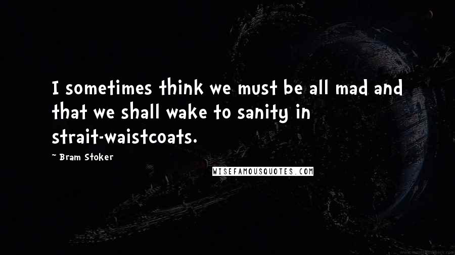 Bram Stoker Quotes: I sometimes think we must be all mad and that we shall wake to sanity in strait-waistcoats.