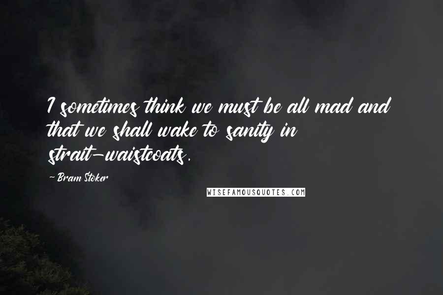 Bram Stoker Quotes: I sometimes think we must be all mad and that we shall wake to sanity in strait-waistcoats.