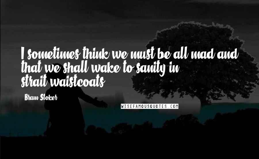 Bram Stoker Quotes: I sometimes think we must be all mad and that we shall wake to sanity in strait-waistcoats.