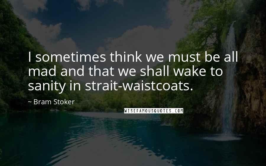 Bram Stoker Quotes: I sometimes think we must be all mad and that we shall wake to sanity in strait-waistcoats.