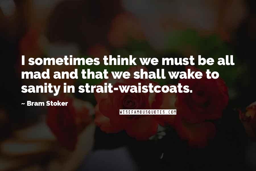 Bram Stoker Quotes: I sometimes think we must be all mad and that we shall wake to sanity in strait-waistcoats.