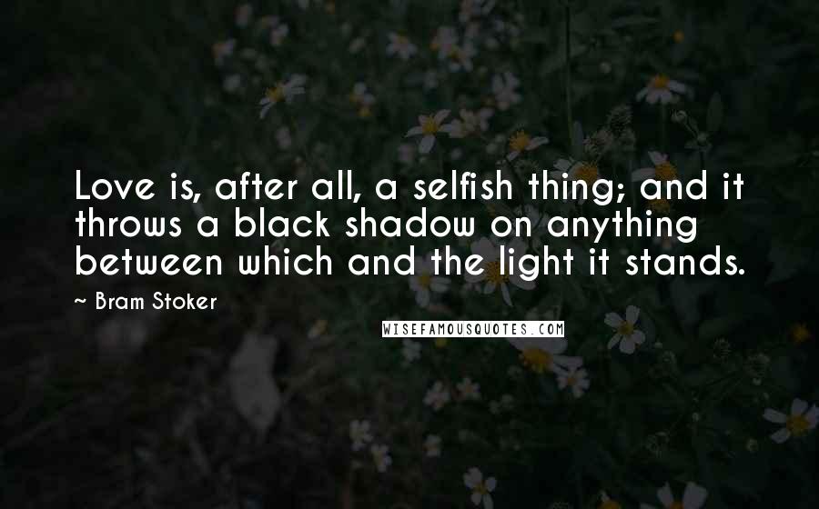 Bram Stoker Quotes: Love is, after all, a selfish thing; and it throws a black shadow on anything between which and the light it stands.