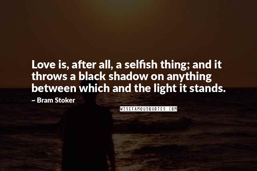 Bram Stoker Quotes: Love is, after all, a selfish thing; and it throws a black shadow on anything between which and the light it stands.