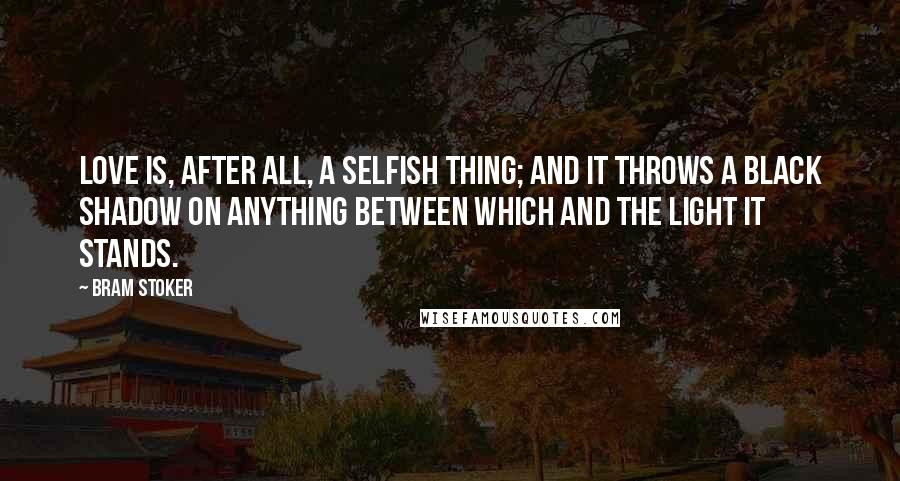 Bram Stoker Quotes: Love is, after all, a selfish thing; and it throws a black shadow on anything between which and the light it stands.