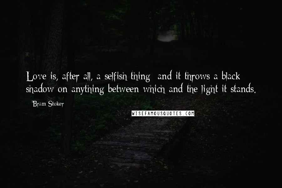 Bram Stoker Quotes: Love is, after all, a selfish thing; and it throws a black shadow on anything between which and the light it stands.