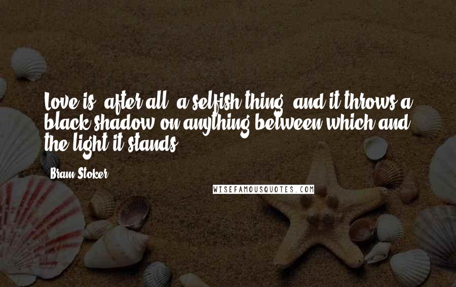 Bram Stoker Quotes: Love is, after all, a selfish thing; and it throws a black shadow on anything between which and the light it stands.