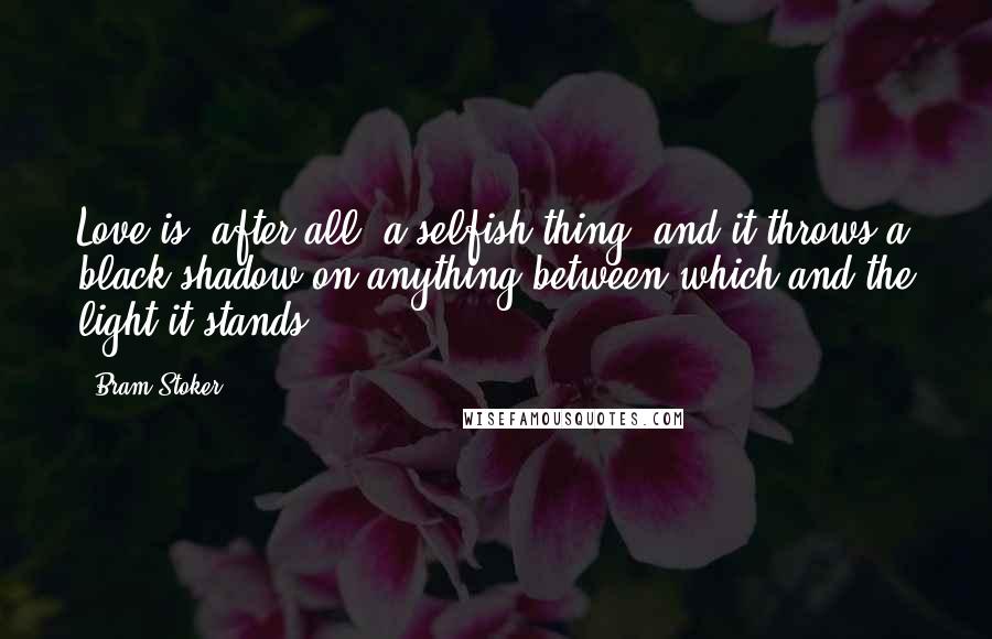 Bram Stoker Quotes: Love is, after all, a selfish thing; and it throws a black shadow on anything between which and the light it stands.
