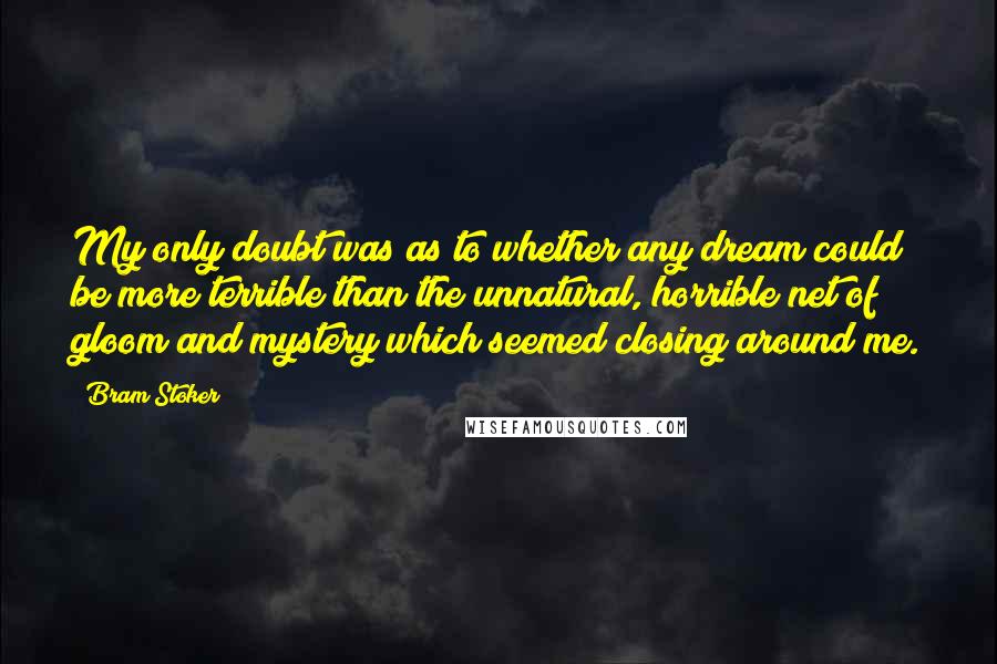 Bram Stoker Quotes: My only doubt was as to whether any dream could be more terrible than the unnatural, horrible net of gloom and mystery which seemed closing around me.