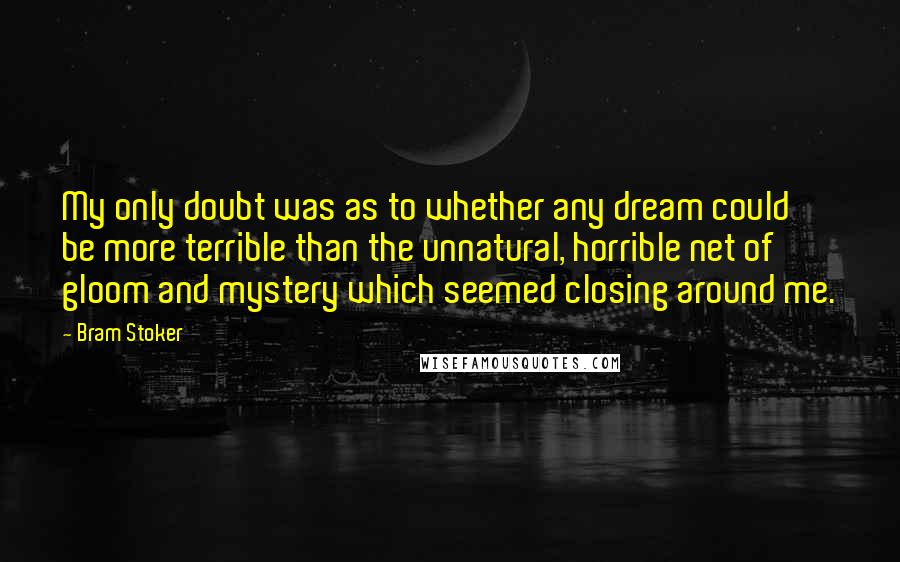Bram Stoker Quotes: My only doubt was as to whether any dream could be more terrible than the unnatural, horrible net of gloom and mystery which seemed closing around me.
