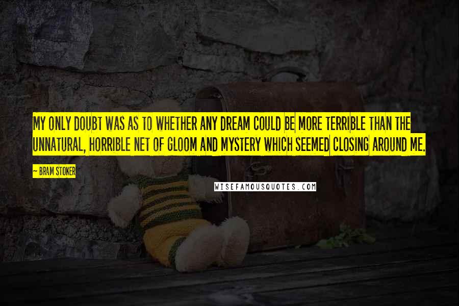 Bram Stoker Quotes: My only doubt was as to whether any dream could be more terrible than the unnatural, horrible net of gloom and mystery which seemed closing around me.