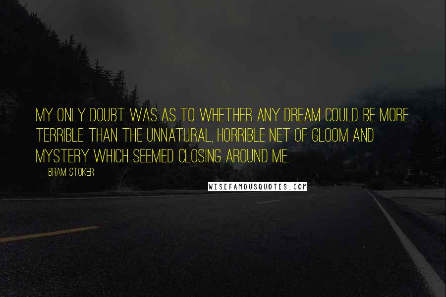 Bram Stoker Quotes: My only doubt was as to whether any dream could be more terrible than the unnatural, horrible net of gloom and mystery which seemed closing around me.