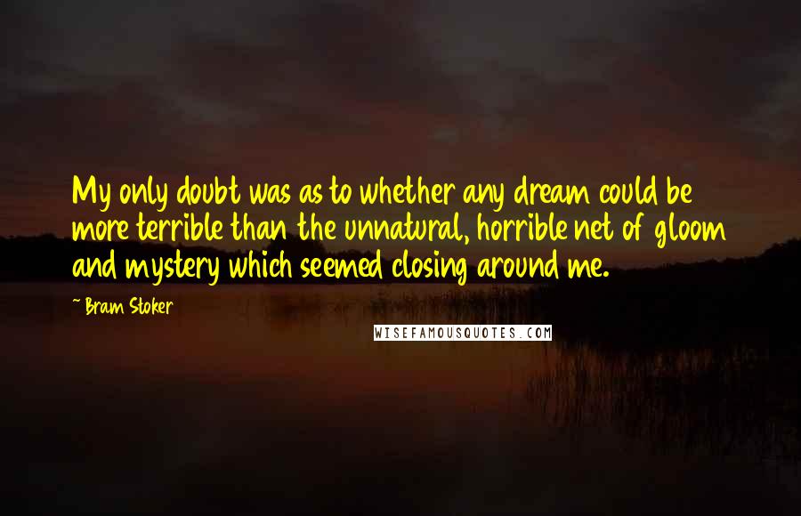 Bram Stoker Quotes: My only doubt was as to whether any dream could be more terrible than the unnatural, horrible net of gloom and mystery which seemed closing around me.