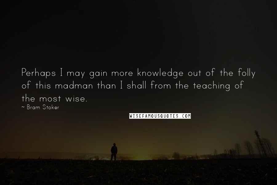 Bram Stoker Quotes: Perhaps I may gain more knowledge out of the folly of this madman than I shall from the teaching of the most wise.