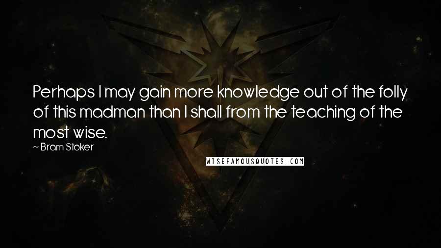 Bram Stoker Quotes: Perhaps I may gain more knowledge out of the folly of this madman than I shall from the teaching of the most wise.