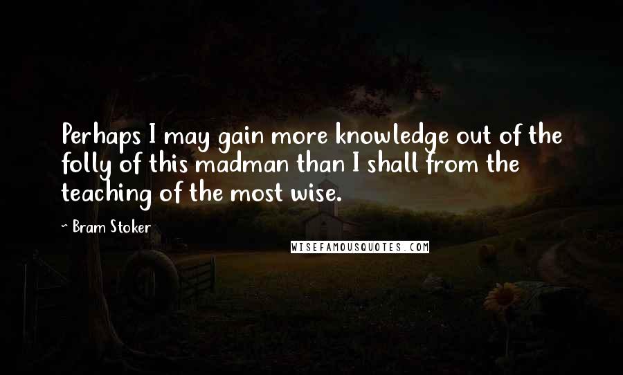 Bram Stoker Quotes: Perhaps I may gain more knowledge out of the folly of this madman than I shall from the teaching of the most wise.