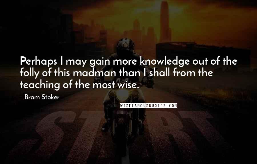 Bram Stoker Quotes: Perhaps I may gain more knowledge out of the folly of this madman than I shall from the teaching of the most wise.