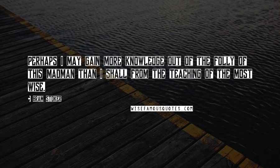 Bram Stoker Quotes: Perhaps I may gain more knowledge out of the folly of this madman than I shall from the teaching of the most wise.