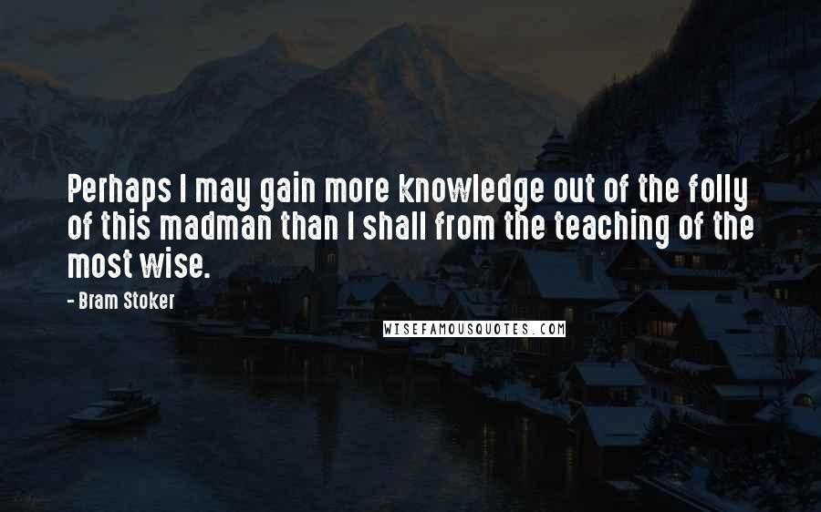 Bram Stoker Quotes: Perhaps I may gain more knowledge out of the folly of this madman than I shall from the teaching of the most wise.