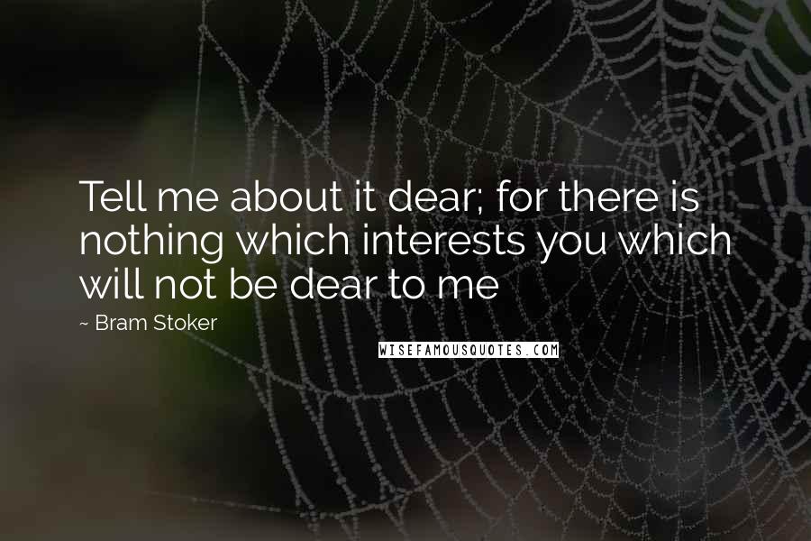 Bram Stoker Quotes: Tell me about it dear; for there is nothing which interests you which will not be dear to me