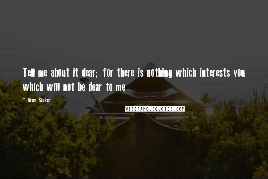 Bram Stoker Quotes: Tell me about it dear; for there is nothing which interests you which will not be dear to me