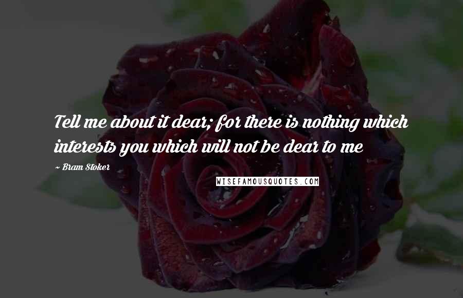 Bram Stoker Quotes: Tell me about it dear; for there is nothing which interests you which will not be dear to me