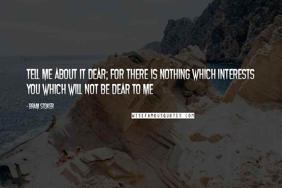 Bram Stoker Quotes: Tell me about it dear; for there is nothing which interests you which will not be dear to me
