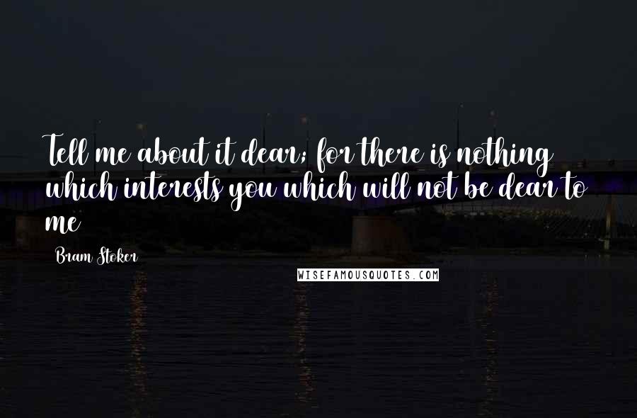 Bram Stoker Quotes: Tell me about it dear; for there is nothing which interests you which will not be dear to me