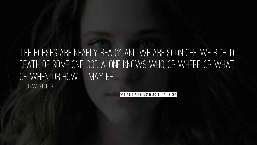 Bram Stoker Quotes: The horses are nearly ready, and we are soon off. We ride to death of some one. God alone knows who, or where, or what, or when, or how it may be...