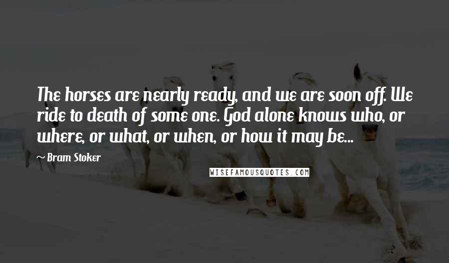 Bram Stoker Quotes: The horses are nearly ready, and we are soon off. We ride to death of some one. God alone knows who, or where, or what, or when, or how it may be...