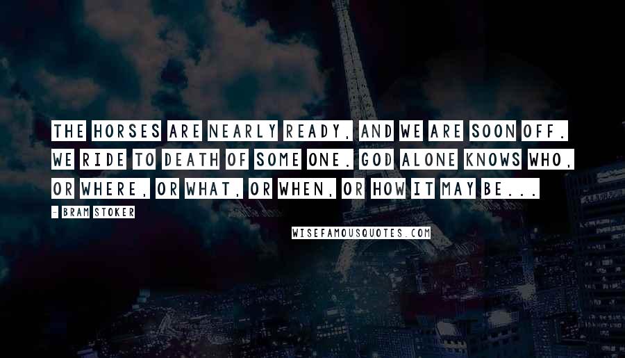 Bram Stoker Quotes: The horses are nearly ready, and we are soon off. We ride to death of some one. God alone knows who, or where, or what, or when, or how it may be...