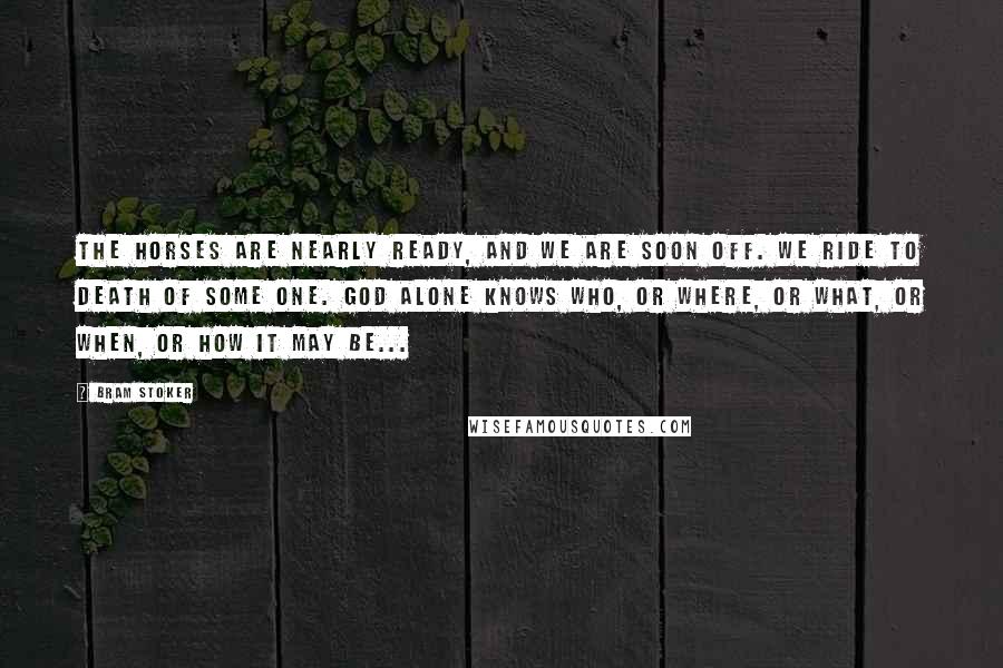 Bram Stoker Quotes: The horses are nearly ready, and we are soon off. We ride to death of some one. God alone knows who, or where, or what, or when, or how it may be...