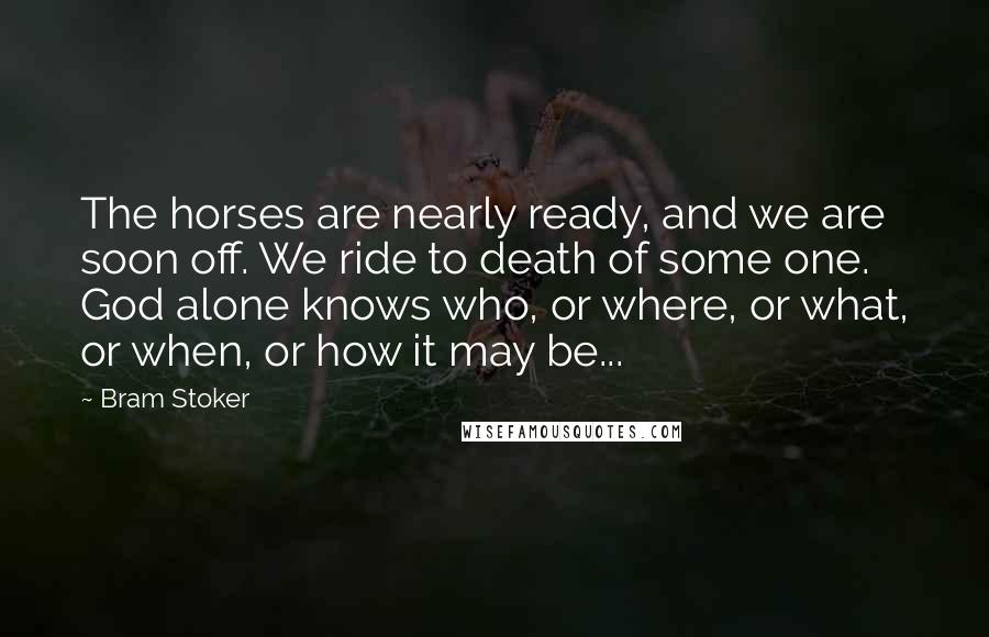 Bram Stoker Quotes: The horses are nearly ready, and we are soon off. We ride to death of some one. God alone knows who, or where, or what, or when, or how it may be...