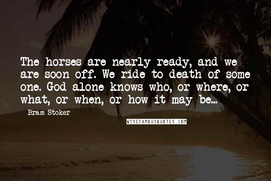 Bram Stoker Quotes: The horses are nearly ready, and we are soon off. We ride to death of some one. God alone knows who, or where, or what, or when, or how it may be...