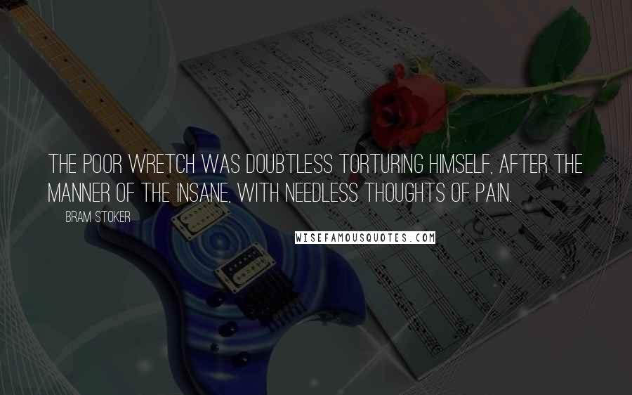 Bram Stoker Quotes: The poor wretch was doubtless torturing himself, after the manner of the insane, with needless thoughts of pain.